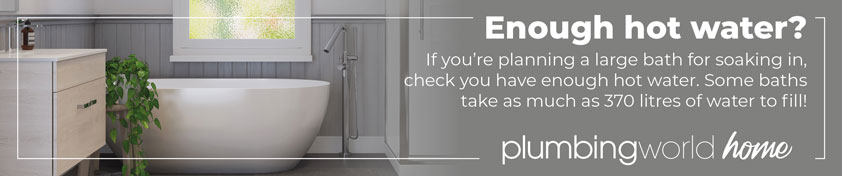 Enough hot water? if you're planning a large bath for soaking in, check you have enough hot water. Some baths take as much as 370 litres to fill!  