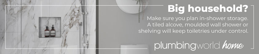 Big household? Make sure you plan in-shower storage. A tiled alcove, moulded wall shower or shelving will keep toiletries under control.