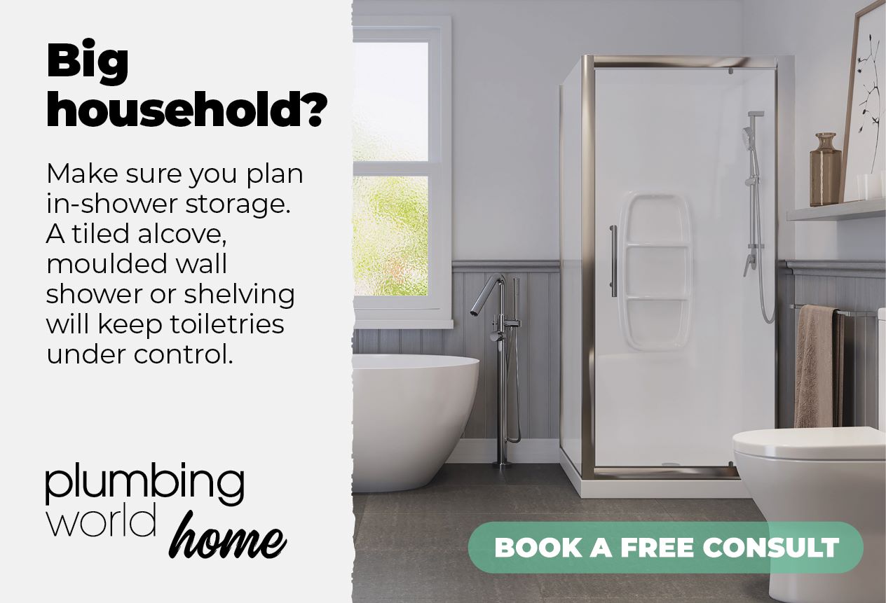 Big Household? - Make sure you plan in-shower storage. A tiled alcove, moulded wall shower or shelving will keep toiletries under control